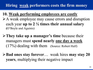 24 
Hiring weak performers costs the firm money 
10. Weak performing employees are costly 
A weak employee may cause errors and disruption 
each year up to 2 ¼ times their annual salary 
(O’Boyle and Aguinis) 
They take up a manager’s time because their 
managers must spend nearly one day a week 
(17%) dealing with them (Source: Robert Half) 
Bad ones stay forever… weak hires may stay 20 
years, multiplying their negative impact 
 