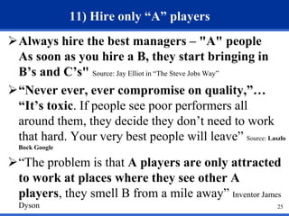 25 
11) Hire only “A” players 
Always hire the best managers – "A" people 
As soon as you hire a B, they start bringing in 
B’s and C’s" Source: Jay Elliot in “The Steve Jobs Way” 
“Never ever, ever compromise on quality,”… 
“It’s toxic. If people see poor performers all 
around them, they decide they don’t need to work 
that hard. Your very best people will leave” Source: Laszlo 
Bock Google 
“The problem is that A players are only attracted 
to work at places where they see other A 
players, they smell B from a mile away” Inventor James 
Dyson 
 