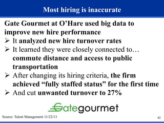 42 
Most hiring is inaccurate 
Gate Gourmet at O’Hare used big data to 
improve new hire performance 
 It analyzed new hire turnover rates 
 It learned they were closely connected to… 
commute distance and access to public 
transportation 
 After changing its hiring criteria, the firm 
achieved “fully staffed status” for the first time 
 And cut unwanted turnover to 27% 
Source: Talent Management 11/22/13  
