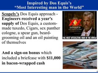 Inspired by Dos Equis’s 
“Most Interesting man in the World” 
Scopely’s Dos Equis approach - 
Engineers received a year's 
supply of Dos Equis, a custom-made 
tuxedo, Cigars, sex panther 
cologne, a spear gun, beard-grooming 
oil and an oil painting 
of themselves 
And a sign-on bonus which 
included a briefcase with $11,000 
in bacon-wrapped cash 
46 
 