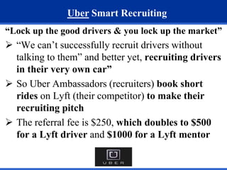 Uber Smart Recruiting 
“Lock up the good drivers & you lock up the market” 
 “We can’t successfully recruit drivers without 
talking to them” and better yet, recruiting drivers 
in their very own car” 
 So Uber Ambassadors (recruiters) book short 
rides on Lyft (their competitor) to make their 
recruiting pitch 
 The referral fee is $250, which doubles to $500 
for a Lyft driver and $1000 for a Lyft mentor 
 