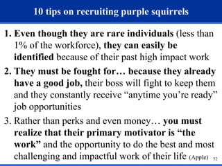 52 
10 tips on recruiting purple squirrels 
1. Even though they are rare individuals (less than 
1% of the workforce), they can easily be 
identified because of their past high impact work 
2. They must be fought for… because they already 
have a good job, their boss will fight to keep them 
and they constantly receive “anytime you’re ready” 
job opportunities 
3. Rather than perks and even money… you must 
realize that their primary motivator is “the 
work” and the opportunity to do the best and most 
challenging and impactful work of their life (Apple) 
 
