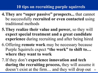 53 
10 tips on recruiting purple squirrels 
4. They are “super passive” prospects... that cannot 
be successfully recruited or even contacted using 
traditional methods 
5.They realize their value and power, so they will 
expect special treatment and a great candidate 
experience during recruiting and after being hired 
6.Offering remote work may be necessary because 
Purple Squirrels expect “the work” to shift to… 
where they want to work 
7. If they don’t experience innovation and tech 
during the recruiting process, they will assume it 
doesn’t exist at the firm… and they will drop out 
 
