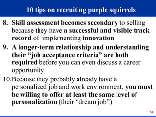 54 
10 tips on recruiting purple squirrels 
8. Skill assessment becomes secondary to selling 
because they have a successful and visible track 
record of implementing innovation 
9. A longer-term relationship and understanding 
their “job acceptance criteria” are both 
required before you can even discuss a career 
opportunity 
10.Because they probably already have a 
personalized job and work environment, you must 
be willing to offer at least the same level of 
personalization (their “dream job”) 
 