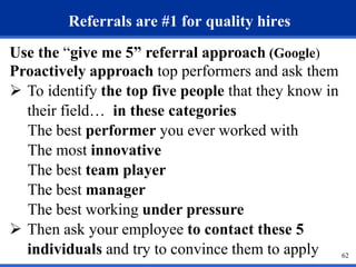 62 
Referrals are #1 for quality hires 
Use the “give me 5” referral approach (Google) 
Proactively approach top performers and ask them 
 To identify the top five people that they know in 
their field… in these categories 
The best performer you ever worked with 
The most innovative 
The best team player 
The best manager 
The best working under pressure 
 Then ask your employee to contact these 5 
individuals and try to convince them to apply 
 