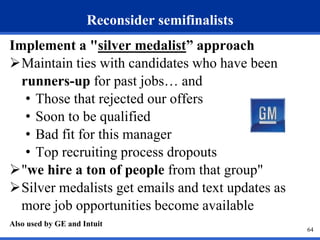Reconsider semifinalists 
Implement a "silver medalist” approach 
Maintain ties with candidates who have been 
runners-up for past jobs… and 
• Those that rejected our offers 
• Soon to be qualified 
• Bad fit for this manager 
• Top recruiting process dropouts 
"we hire a ton of people from that group" 
Silver medalists get emails and text updates as 
more job opportunities become available 
Also used by GE and Intuit 
64 
 