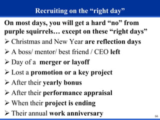 66 
Recruiting on the “right day” 
On most days, you will get a hard “no” from 
purple squirrels… except on these “right days” 
 Christmas and New Year are reflection days 
 A boss/ mentor/ best friend / CEO left 
 Day of a merger or layoff 
 Lost a promotion or a key project 
 After their yearly bonus 
 After their performance appraisal 
 When their project is ending 
 Their annual work anniversary 
 