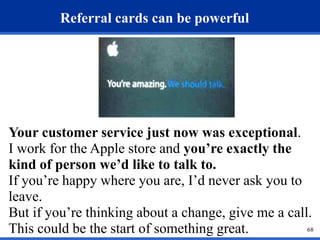 68 
Referral cards can be powerful 
Your customer service just now was exceptional. 
I work for the Apple store and you’re exactly the 
kind of person we’d like to talk to. 
If you’re happy where you are, I’d never ask you to 
leave. 
But if you’re thinking about a change, give me a call. 
This could be the start of something great. 
 