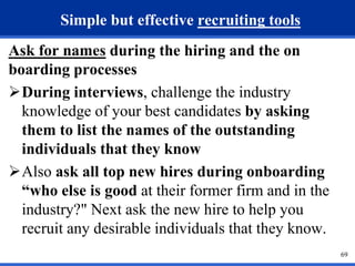 69 
Simple but effective recruiting tools 
Ask for names during the hiring and the on 
boarding processes 
During interviews, challenge the industry 
knowledge of your best candidates by asking 
them to list the names of the outstanding 
individuals that they know 
Also ask all top new hires during onboarding 
“who else is good at their former firm and in the 
industry?" Next ask the new hire to help you 
recruit any desirable individuals that they know. 
 