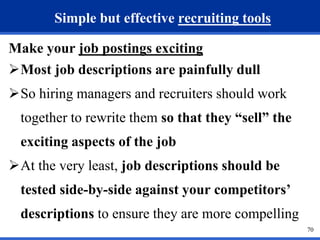70 
Simple but effective recruiting tools 
Make your job postings exciting 
Most job descriptions are painfully dull 
So hiring managers and recruiters should work 
together to rewrite them so that they “sell” the 
exciting aspects of the job 
At the very least, job descriptions should be 
tested side-by-side against your competitors’ 
descriptions to ensure they are more compelling 
 