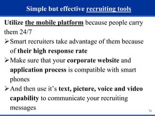 71 
Simple but effective recruiting tools 
Utilize the mobile platform because people carry 
them 24/7 
Smart recruiters take advantage of them because 
of their high response rate 
Make sure that your corporate website and 
application process is compatible with smart 
phones 
And then use it’s text, picture, voice and video 
capability to communicate your recruiting 
messages 
 
