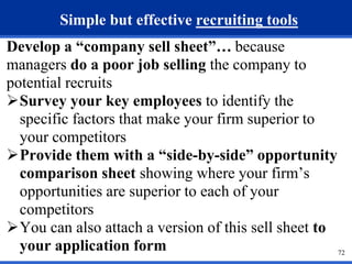 72 
Simple but effective recruiting tools 
Develop a “company sell sheet”… because 
managers do a poor job selling the company to 
potential recruits 
Survey your key employees to identify the 
specific factors that make your firm superior to 
your competitors 
Provide them with a “side-by-side” opportunity 
comparison sheet showing where your firm’s 
opportunities are superior to each of your 
competitors 
You can also attach a version of this sell sheet to 
your application form 
 
