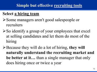 73 
Simple but effective recruiting tools 
Select a hiring team 
Some managers aren't good salespeople or 
recruiters 
So identify a group of your employees that excel 
at selling candidates and let them do most of the 
hiring 
Because they will do a lot of hiring, they will 
naturally understand the recruiting market and 
be better at it… than a single manager that only 
does hiring once or twice a year 
 