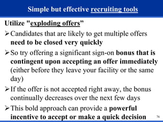 76 
Simple but effective recruiting tools 
Utilize "exploding offers” 
Candidates that are likely to get multiple offers 
need to be closed very quickly 
So try offering a significant sign-on bonus that is 
contingent upon accepting an offer immediately 
(either before they leave your facility or the same 
day) 
If the offer is not accepted right away, the bonus 
continually decreases over the next few days 
This bold approach can provide a powerful 
incentive to accept or make a quick decision 
 