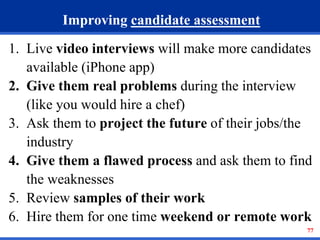 77 
Improving candidate assessment 
1. Live video interviews will make more candidates 
available (iPhone app) 
2. Give them real problems during the interview 
(like you would hire a chef) 
3. Ask them to project the future of their jobs/the 
industry 
4. Give them a flawed process and ask them to find 
the weaknesses 
5. Review samples of their work 
6. Hire them for one time weekend or remote work 
 