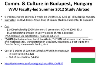 Comm. & Culture in Budapest, Hungary
      WVU Faculty-led Summer 2012 Study Abroad
• 6 credits: 3 weeks online & 3 weeks on-site (May 29-June 18) in Budapest, Hungary
• Instructor: Dr. R.M. Chory, Assoc. Prof. of Comm. Studies, Fulbrighter to Budapest

• Cost
    $2,000 scholarship (COMM majors & pre-majors, COMM 200 & 201)
    $500 scholarship (majors in Eberly College of Arts & Sciences)
  +~$2,300 (can use scholarships, financial aid, etc.)
• ~$4,800 (includes airfare, hotel, breakfasts, TUITION, admissions to all museums
  and historical sites, transportation in Budapest, excursions, a boat trip to the
  Danube Bend, some meals, books, etc.)

• Cost of 6 credits of Summer School at WVU in Morgantown
   – In state tuition: $1,428
   – Out of state tuition: $4,464

• http://comm.wvu.edu/undergrad/abroad#BUDAPEST
 