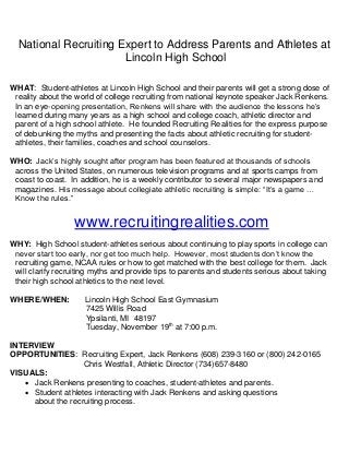 National Recruiting Expert to Address Parents and Athletes at
Lincoln High School
WHAT: Student-athletes at Lincoln High School and their parents will get a strong dose of
reality about the world of college recruiting from national keynote speaker Jack Renkens.
In an eye-opening presentation, Renkens will share with the audience the lessons he’s
learned during many years as a high school and college coach, athletic director and
parent of a high school athlete. He founded Recruiting Realities for the express purpose
of debunking the myths and presenting the facts about athletic recruiting for studentathletes, their families, coaches and school counselors.
WHO: Jack’s highly sought after program has been featured at thousands of schools
across the United States, on numerous television programs and at sports camps from
coast to coast. In addition, he is a weekly contributor to several major newspapers and
magazines. His message about collegiate athletic recruiting is simple: “It’s a game …
Know the rules.”

www.recruitingrealities.com
WHY: High School student-athletes serious about continuing to play sports in college can
never start too early, nor get too much help. However, most students don’t know the
recruiting game, NCAA rules or how to get matched with the best college for them. Jack
will clarify recruiting myths and provide tips to parents and students serious about taking
their high school athletics to the next level.
WHERE/WHEN:

Lincoln High School East Gymnasium
7425 Willis Road
Ypsilanti, MI 48197
Tuesday, November 19th at 7:00 p.m.

INTERVIEW
OPPORTUNITIES: Recruiting Expert, Jack Renkens (608) 239-3160 or (800) 242-0165
Chris Westfall, Athletic Director (734)657-8480
VISUALS:
 Jack Renkens presenting to coaches, student-athletes and parents.
 Student athletes interacting with Jack Renkens and asking questions
about the recruiting process.

 