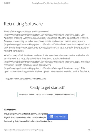 05/12/2016 Recruiting Software | Free Online Open Source Recruiting Software
http://www.fastcollab.com/company/open­source­recruiting­software.aspx 1/3
Ready to get started?
SIGN UP - IT'S FREE (../REGISTRATION/EMPLOYERREGISTRATION.ASPX)
Recruiting Software
Tired of chasing candidates and interviewers?
(http://www.applicanttrackingsystem.co/Products/Interview-Scheduling.aspx) Use
Applicant Tracking System to automatically keep track of all the applications received.
Automate screening round of interviews, create and conduct online assessments
(http://www.applicanttrackingsystem.co/Products/Online-Assessments.aspx) and send
bulk emails (http://www.applicanttrackingsystem.co/Marketplace/Bulk-Emails.aspx) to
relevant candidates.
What’s more, take interviewer and candidate interview schedules online and schedule
an interview at a mutually convenient time. Send automated email
(http://www.applicanttrackingsystem.co/Products/Interview-Scheduling.aspx) interview
reminders to both candidates and interviewers.
(http://www.applicanttrackingsystem.co/Products/Manage-Interviewers.aspx) This
open source recruiting software follow up with interviewers to collect online feedback.
REQUEST FOR DEMO (../REQUESTFORDEMO.ASPX)
MARKETPLACE
Travel (http://www.fastcollab.com/Marketplace)
Payroll (http://www.fastcollab.com/Marketplace)
Accounting (http://www.fastcollab.com/Marketplace)
Chat with us!
 