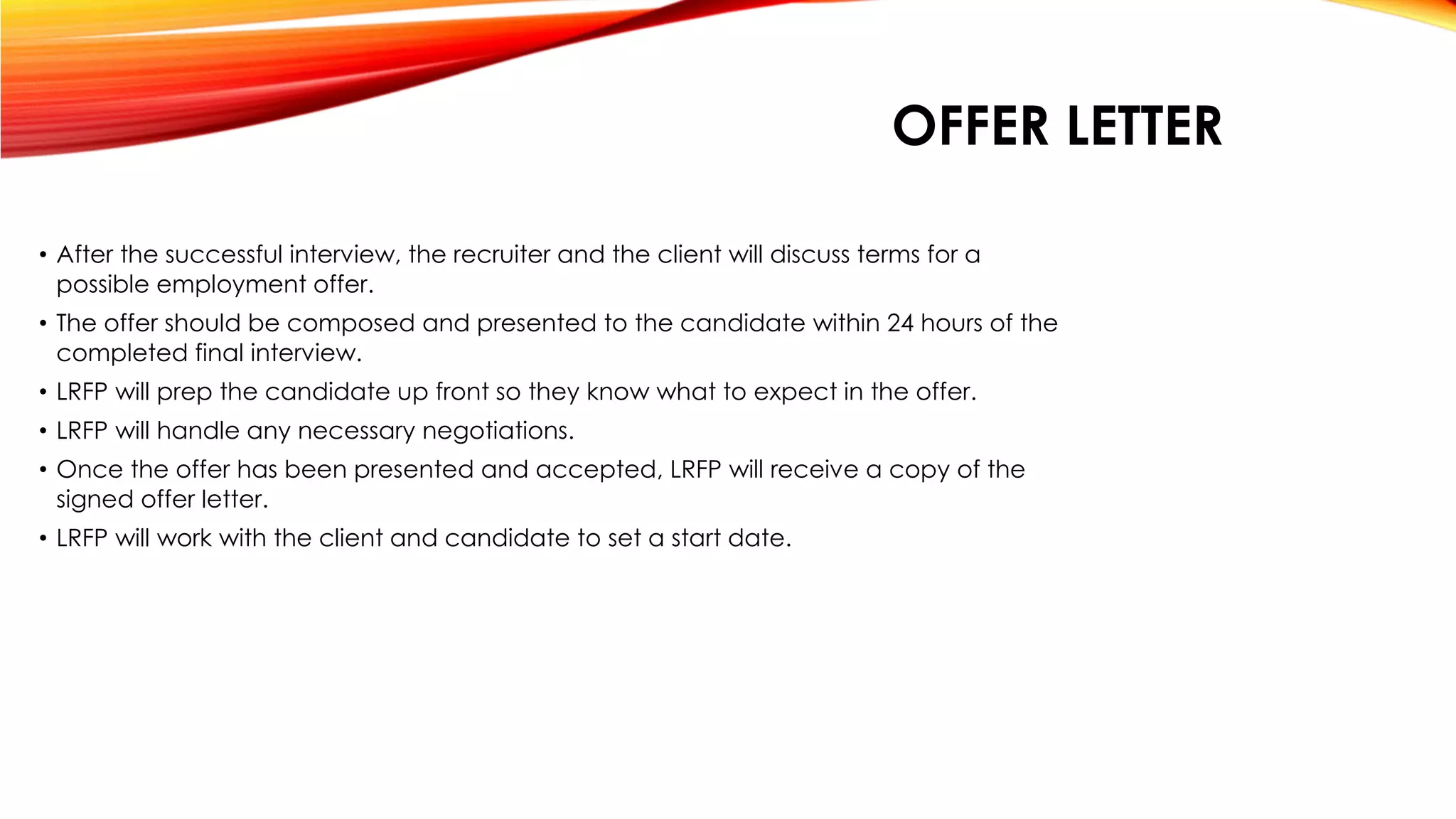 • After the successful interview, the recruiter and the client will discuss terms for a
possible employment offer.
• The offer should be composed and presented to the candidate within 24 hours of the
completed final interview.
• LRFP will prep the candidate up front so they know what to expect in the offer.
• LRFP will handle any necessary negotiations.
• Once the offer has been presented and accepted, LRFP will receive a copy of the
signed offer letter.
• LRFP will work with the client and candidate to set a start date.
OFFER LETTER
 