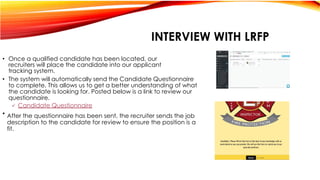  Candidate Questionnaire
After the questionnaire has been sent, the recruiter sends the job
description to the candidate for review to ensure the position is a
fit.
• Once a qualified candidate has been located, our
recruiters will place the candidate into our applicant
tracking system.
• The system will automatically send the Candidate Questionnaire
to complete. This allows us to get a better understanding of what
the candidate is looking for. Posted below is a link to review our
questionnaire.
•
INTERVIEW WITH LRFP
 