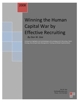 Winning the Human Capital War by Don W. Gee
2008



        Winning the Human
        Capital War by
        Effective Recruiting
            By Don W. Gee
        Enclosed are highlights and methodologies of my background in Recruiting, Talent
        Strategy, Recruiting & Sales Management, Training and Model Implementation




                                                                  Don W. Gee
                                                         DonGee@onebox.com
                                                          Phone: 213.716.5563
 
