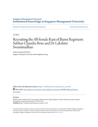 Singapore Management University
Institutional Knowledge at Singapore Management University
Research Collection School of Social Sciences School of Social Sciences
12-2013
Recruiting the All-female Rani of Jhansi Regiment:
Subhas Chandra Bose and Dr Lakshmi
Swaminadhan
Tobias Frederik RETTIG
Singapore Management University, tobiasrettig@smu.edu.sg
Follow this and additional works at: http://ink.library.smu.edu.sg/soss_research
Part of the Asian History Commons, Asian Studies Commons, and the Military History
Commons
This Journal Article is brought to you for free and open access by the School of Social Sciences at Institutional Knowledge at Singapore Management
University. It has been accepted for inclusion in Research Collection School of Social Sciences by an authorized administrator of Institutional
Knowledge at Singapore Management University. For more information, please email libIR@smu.edu.sg.
Citation
RETTIG, Tobias Frederik.(2013). Recruiting the All-female Rani of Jhansi Regiment: Subhas Chandra Bose and Dr Lakshmi
Swaminadhan. South East Asia Research, 21(4), 627-638.
Available at: http://ink.library.smu.edu.sg/soss_research/1388
 