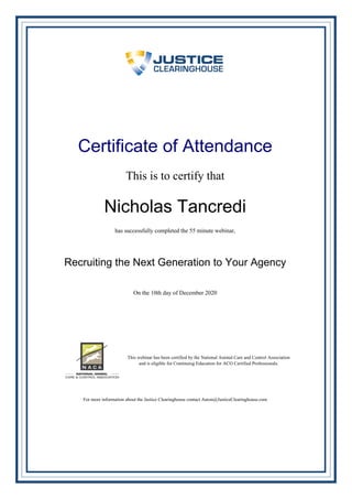 Certificate of Attendance
This is to certify that
Nicholas Tancredi
has successfully completed the 55 minute webinar,
Recruiting the Next Generation to Your Agency
On the 10th day of December 2020
This webinar has been certified by the National Animal Care and Control Association
and is eligible for Continuing Education for ACO Certified Professionals.
For more information about the Justice Clearinghouse contact Aaron@JusticeClearinghouse.com
Powered by TCPDF (www.tcpdf.org)
 