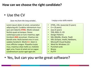 How can we choose the right candidate? 
• Use the CV 
Save me from the long winded… I enjoy a nice skills matrix 
Lorem ipsum dolor sit amet, consectetur 
adipiscing elit. Curabitur elementum risus 
quis sem lobortis HTML. Morbi volutpat 
facilisis quam at tempus. Donec 
scelerisque justo ut nunc maximus, eget 
tincidunt JAVA accumsan. Vivamus nec 
blandit ante. Nulla laoreet eros in nunc 
sodales hendrerit. Morbi C++ diam in 
nunc efficitur congue. Phasellus turpis 
risus, maximus vitae mollis ut, molestie 
eget urna. Fusce sit amet orci ac augue 
condimentum auctor eget eget elit. 
• HTML, CSS, Javascript (5 years) 
• C++ (9 years) 
• Java (5 years) 
• TDD, BDD, CI, CD 
• Design Patterns 
• SQL (MySQL, Oracle, Toad) 
• IDEs (Eclipse, IntelliJ, Netbeans, 
Microsoft Visual Studio) 
• Word for Windows 2.0 
• Punched cards 
• Binary 
• PuTTY 
• Yes, but can you write great software? 
 