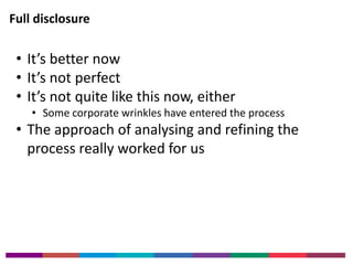 Full disclosure 
• It’s better now 
• It’s not perfect 
• It’s not quite like this now, either 
• Some corporate wrinkles have entered the process 
• The approach of analysing and refining the 
process really worked for us 
 