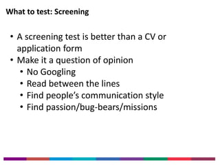 What to test: Screening 
• A screening test is better than a CV or 
application form 
• Make it a question of opinion 
• No Googling 
• Read between the lines 
• Find people’s communication style 
• Find passion/bug-bears/missions 
 