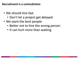Recruitment is a contradiction 
• We should hire fast 
• Don’t let a project get delayed 
• We want the best people 
• Better not to hire the wrong person 
• It can hurt more than waiting 
 
