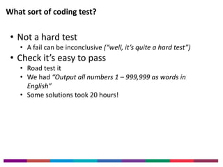 What sort of coding test? 
• Not a hard test 
• A fail can be inconclusive (“well, it’s quite a hard test”) 
• Check it’s easy to pass 
• Road test it 
• We had “Output all numbers 1 – 999,999 as words in 
English” 
• Some solutions took 20 hours! 
 