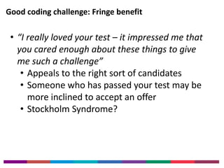Good coding challenge: Fringe benefit 
• “I really loved your test – it impressed me that 
you cared enough about these things to give 
me such a challenge” 
• Appeals to the right sort of candidates 
• Someone who has passed your test may be 
more inclined to accept an offer 
• Stockholm Syndrome? 
 