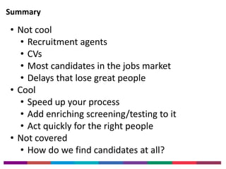 Summary 
• Not cool 
• Recruitment agents 
• CVs 
• Most candidates in the jobs market 
• Delays that lose great people 
• Cool 
• Speed up your process 
• Add enriching screening/testing to it 
• Act quickly for the right people 
• Not covered 
• How do we find candidates at all? 
