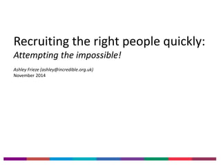 Recruiting the right people quickly: 
Attempting the impossible! 
Ashley Frieze (ashley@incredible.org.uk) 
November 2014 
 
