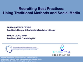 Recruiting Best Practices:
   Using Traditional Methods and Social Media


          LAURA GASSNER OTTING
          President, Nonprofit Professionals Advisory Group

          EMILY L DAVIS, MNM
          President, EDA Consulting LLC




Nonprofit Professionals Advisory Group LLC , EDA Consulting LLC
Recruiting Best Practices: Using Traditional Methods and Social Media
© 2010 NPAG LLC. and EDA Consulting LLC All rights reserved.
 
