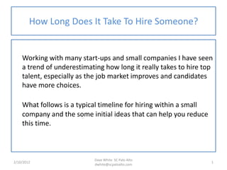 How Long Does It Take To Hire Someone?


    Working with many start-ups and small companies I have seen
    a trend of underestimating how long it really takes to hire top
    talent, especially as the job market improves and candidates
    have more choices.

    What follows is a typical timeline for hiring within a small
    company and the some initial ideas that can help you reduce
    this time.



                           Dave White SC Palo Alto
2/10/2012                                                          1
                           dwhite@scpaloalto.com
 
