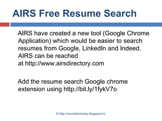 AIRS Free Resume Search
AIRS have created a new tool (Google Chrome
Application) which would be easier to search
resumes from Google, LinkedIn and Indeed.
AIRS can be reached
at http://www.airsdirectory.com
Add the resume search Google chrome
extension using http://bit.ly/1fykV7o

© http://recruiterstoday.blogspot.in/

 