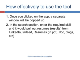 How effectively to use the tool
1. Once you clicked on the app, a separate
window will be popped up.
2. In the search section, enter the required skill
and it would pull out resumes (results) from
LinkedIn, Indeed, Resumes (in pdf, .doc, blogs,
etc)

© http://recruiterstoday.blogspot.in/

 
