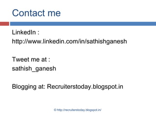 Contact me
LinkedIn :
http://www.linkedin.com/in/sathishganesh
Tweet me at :
sathish_ganesh
Blogging at: Recruiterstoday.blogspot.in

© http://recruiterstoday.blogspot.in/

 