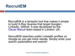 RecruitEM

RecruitEM is a fantastic tool that makes it simple
to build X-Ray Queries that target Google+,
LinkedIn, GitHub. It was developed by the
Clever Biscuit team based in London, UK.
RecruitEM searches public LinkedIn profiles on
Google so you get more results. Simply enter your
search parameters and search!

© http://recruiterstoday.blogspot.in/

 