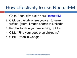 How effectively to use RecruitEM
1: Go to RecruitEm’s site here RecruitEM
2: Click on the tab where you can to search
profiles (Here, I made search in LinkedIn)
3: Put the Job title you are looking out for
4: Click, “Find your people on LinkedIn.”
5: Click, “Open in Google.”

© http://recruiterstoday.blogspot.in/

 