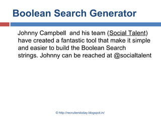 Boolean Search Generator
Johnny Campbell and his team (Social Talent)
have created a fantastic tool that make it simple
and easier to build the Boolean Search
strings. Johnny can be reached at @socialtalent

© http://recruiterstoday.blogspot.in/

 