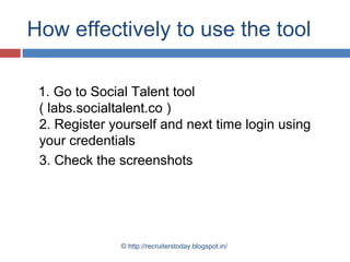 How effectively to use the tool
1. Go to Social Talent tool
( labs.socialtalent.co )
2. Register yourself and next time login using
your credentials
3. Check the screenshots

© http://recruiterstoday.blogspot.in/

 