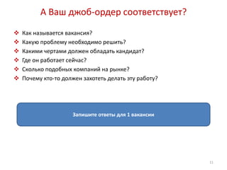 А Ваш джоб-ордер соответствует? 
 Как называется вакансия? 
 Какую проблему необходимо решить? 
 Какими чертами должен обладать кандидат? 
 Где он работает сейчас? 
 Сколько подобных компаний на рынке? 
 Почему кто-то должен захотеть делать эту работу? 
Запишите ответы для 1 вакансии 
11 
 