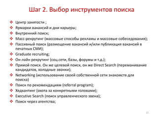 Шаг 2. Выбор инструментов поиска 
 Центр занятости ; 
 Ярмарки вакансий и дни карьеры; 
 Внутренний поиск; 
 Масс-рекрутинг (массовые способы рекламы и массовые собеседования); 
 Пассивный поиск (размещение вакансий и/или публикация вакансий в 
печатных СМИ); 
 Graduate recruiting; 
 Он-лайн рекрутинг (соц.сети, базы, форумы и т.д.); 
 Прямой поиск. Он же целевой поиск, он же Direct Search (переманивание 
кандидатов, холодные звонки); 
 Networking (использование своей собственной сети знакомств для 
поиска) 
 Поиск по рекомендациям (referral program); 
 Хедхантинг (охота за конкретными головами); 
 Executive Search (поиск управленческого звена); 
 Поиск через агентства; 
12 
 