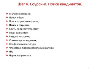 Шаг 4. Соурсинг. Поиск кандидатов. 
 Внутренний поиск; 
 Поиск в базе; 
 Поиск по рекомендациям; 
 Поиск в соц.сетях; 
 Сайты по трудоустройству; 
 Ваши варианты? 
 Раздача листовок; 
 Статьи в проф.изданиях; 
 Конференции и съезды; 
 Членство в профессиональных группах; 
 HR; 
 Наружная реклама; 
15 
 