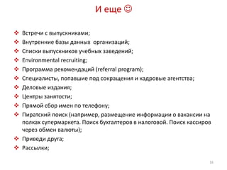 И еще  
 Встречи с выпускниками; 
 Внутренние базы данных организаций; 
 Списки выпускников учебных заведений; 
 Environmental recruiting; 
 Программа рекомендаций (referral program); 
 Специалисты, попавшие под сокращения и кадровые агентства; 
 Деловые издания; 
 Центры занятости; 
 Прямой сбор имен по телефону; 
 Пиратский поиск (например, размещение информации о вакансии на 
полках супермаркета. Поиск бухгалтеров в налоговой. Поиск кассиров 
через обмен валюты); 
 Приведи друга; 
 Рассылки; 
16 
 