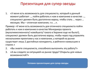 Презентация для супер-звезды 
1. «У меня есть возможность для специалиста, который в данный 
момент работает …, пойти работать к нам в компанию в качестве …, 
специалист должен быть достаточно хорош, чтобы стать … через … 
месяцев. Мы – отличная компания, т.к. …». 
Пример: «У меня есть возможность для отличного специалиста пойти 
работать к нам в компанию в качестве Менеджера проекта 
(мультимиллионного/ новейшего/ такого в Украине еще не было!), 
специалист должен быть достаточно хорош, чтобы через год управлять 
несколькими проектами у нас в компании, у которой на рынке 
существует лишь 2 достойных конкурента, а рейтинги наивысшие в 
стране.» 
2. «Вы знаете специалиста, способного выполнять эту работу?» 
3. «А вы следите за ситуацией на рынке труда? Открыты для новых 
возможностей?» 
Готовим презентацию для супер-звезды 
19 
 