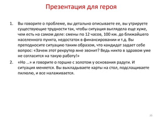Презентация для героя 
1. Вы говорите о проблеме, вы детально описываете ее, вы утрируете 
существующие трудности так, чтобы ситуация выглядела еще хуже, 
чем есть на самом деле: смены по 12 часов, 100 км. до ближайшего 
населенного пункта, недостаток в финансировании и т.д. Вы 
преподносите ситуацию таким образом, что кандидат задает себе 
вопрос: «Зачем этот рекрутер мне звонит? Ведь никто в здравом уме 
не согласится на такую работу!» 
2. «Но …» и говорите о горшке с золотом у основания радуги. И 
ситуация меняется. Вы выкладываете карты на стол, подслащиваете 
пилюлю, и все налаживается. 
20 
 